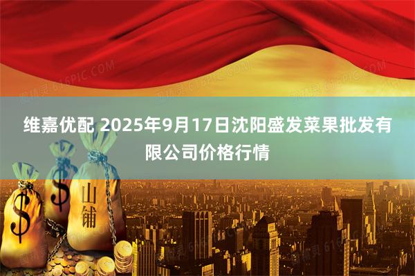 维嘉优配 2025年9月17日沈阳盛发菜果批发有限公司价格行情
