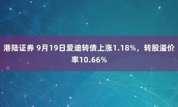港陆证券 9月19日爱迪转债上涨1.18%，转股溢价率10.66%