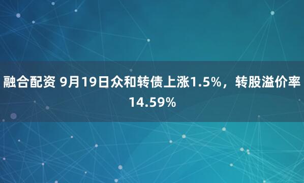 融合配资 9月19日众和转债上涨1.5%，转股溢价率14.59%