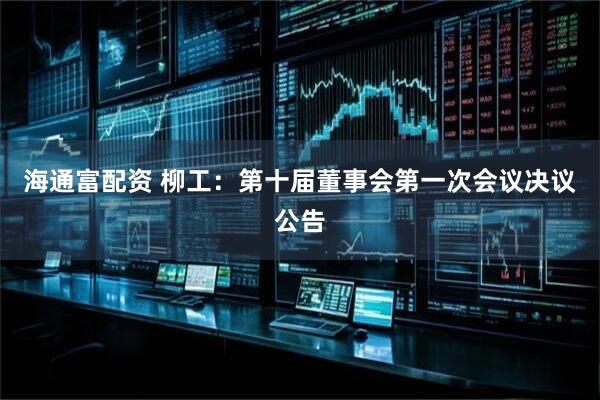 海通富配资 柳工：第十届董事会第一次会议决议公告