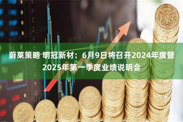 蔚莱策略 明冠新材：6月9日将召开2024年度暨2025年第一季度业绩说明会