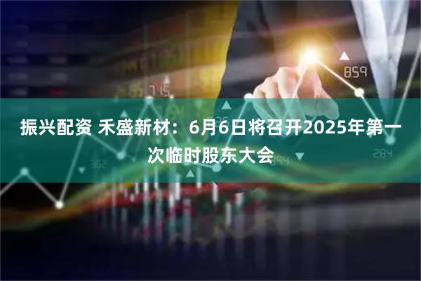 振兴配资 禾盛新材：6月6日将召开2025年第一次临时股东大会