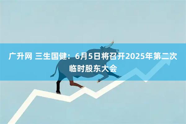 广升网 三生国健：6月5日将召开2025年第二次临时股东大会