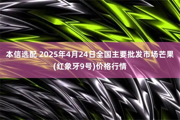 本信选配 2025年4月24日全国主要批发市场芒果(红象牙9号)价格行情