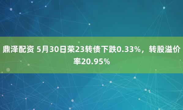 鼎泽配资 5月30日荣23转债下跌0.33%，转股溢价率20.95%