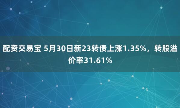 配资交易宝 5月30日新23转债上涨1.35%，转股溢价率31.61%