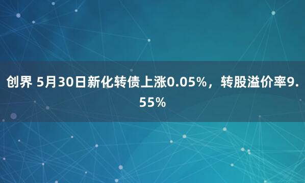 创界 5月30日新化转债上涨0.05%，转股溢价率9.55%