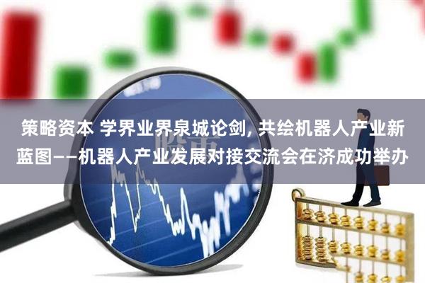 策略资本 学界业界泉城论剑, 共绘机器人产业新蓝图——机器人产业发展对接交流会在济成功举办