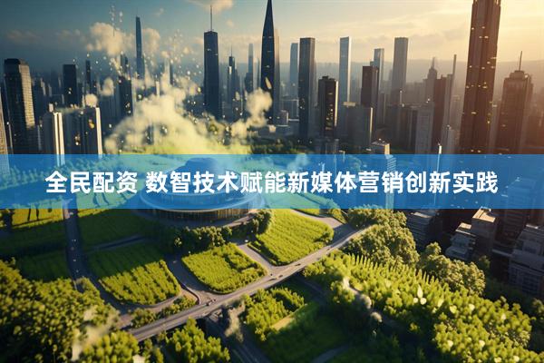 全民配资 数智技术赋能新媒体营销创新实践