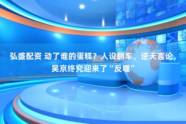 弘盛配资 动了谁的蛋糕？人设翻车、逆天言论，吴京终究迎来了“反噬”