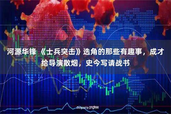 河源华锋 《士兵突击》选角的那些有趣事，成才给导演散烟，史今写请战书