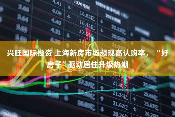 兴旺国际投资 上海新房市场频现高认购率， “好房子”驱动居住升级热潮