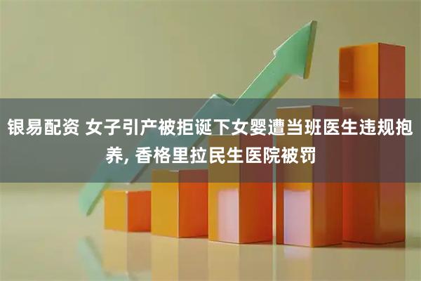 银易配资 女子引产被拒诞下女婴遭当班医生违规抱养, 香格里拉民生医院被罚