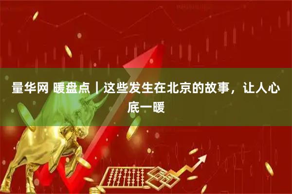 量华网 暖盘点｜这些发生在北京的故事，让人心底一暖
