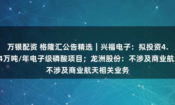 万银配资 格隆汇公告精选︱兴福电子：拟投资4.8亿元建设4万吨/年电子级磷酸项目；龙洲股份：不涉及商业航天相关业务