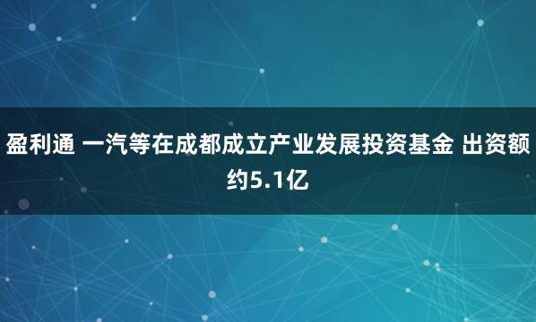 盈利通 一汽等在成都成立产业发展投资基金 出资额约5.1亿