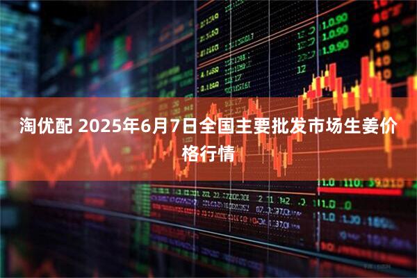 淘优配 2025年6月7日全国主要批发市场生姜价格行情