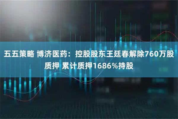五五策略 博济医药：控股股东王廷春解除760万股质押 累计质押1686%持股
