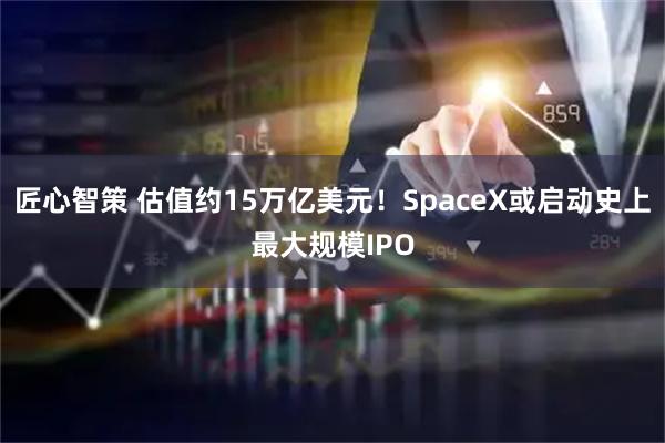 匠心智策 估值约15万亿美元！SpaceX或启动史上最大规模IPO