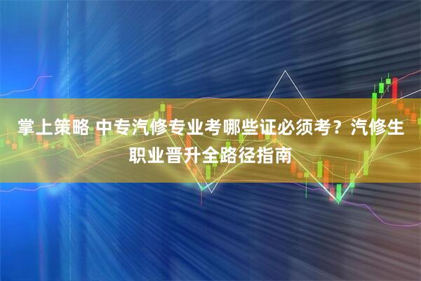 掌上策略 中专汽修专业考哪些证必须考？汽修生职业晋升全路径指南